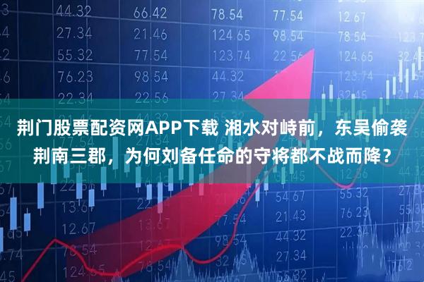 荆门股票配资网APP下载 湘水对峙前，东吴偷袭荆南三郡，为何刘备任命的守将都不战而降？