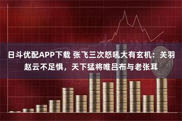 日斗优配APP下载 张飞三次怒吼大有玄机:关羽赵云不足惧,天下猛将唯吕布与老张耳