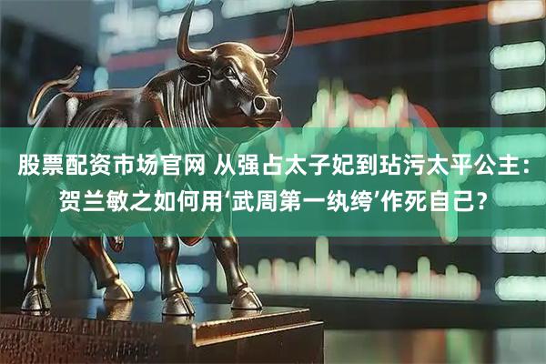 股票配资市场官网 从强占太子妃到玷污太平公主：贺兰敏之如何用‘武周第一纨绔’作死自己？