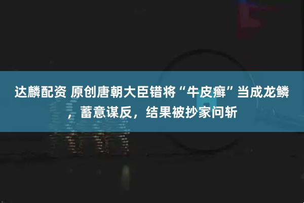 达麟配资 原创唐朝大臣错将“牛皮癣”当成龙鳞，蓄意谋反，结果被抄家问斩