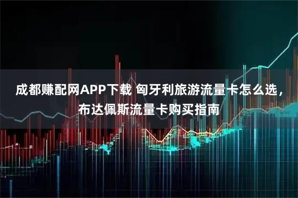 成都赚配网APP下载 匈牙利旅游流量卡怎么选，布达佩斯流量卡购买指南