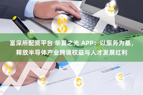 富深所配资平台 华夏之光 APP:以服务为基,释放半导体产业跨境权益与人才发展红利