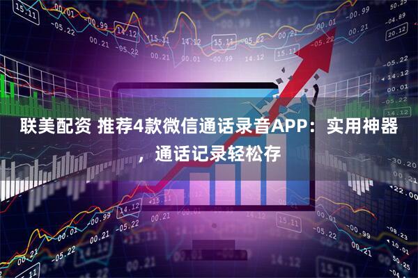 联美配资 推荐4款微信通话录音APP：实用神器，通话记录轻松存