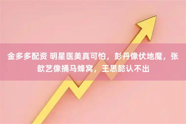 金多多配资 明星医美真可怕，彭丹像伏地魔，张歆艺像捅马蜂窝，王思懿认不出