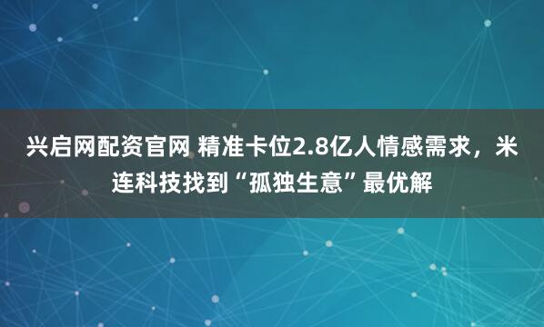 兴启网配资官网 精准卡位2.8亿人情感需求，米连科技找到“孤独生意”最优解