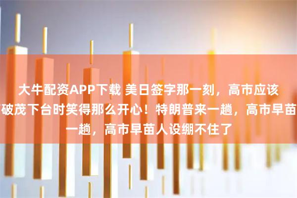 大牛配资APP下载 美日签字那一刻，高市应该明白，为何石破茂下台时笑得那么开心！特朗普来一趟，高市早苗人设绷不住了