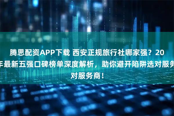 腾思配资APP下载 西安正规旅行社哪家强？2025年最新五强口碑榜单深度解析，助你避开陷阱选对服务商！