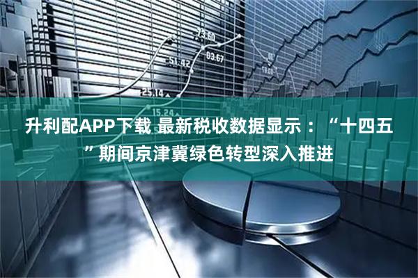 升利配APP下载 最新税收数据显示 ：“十四五”期间京津冀绿色转型深入推进