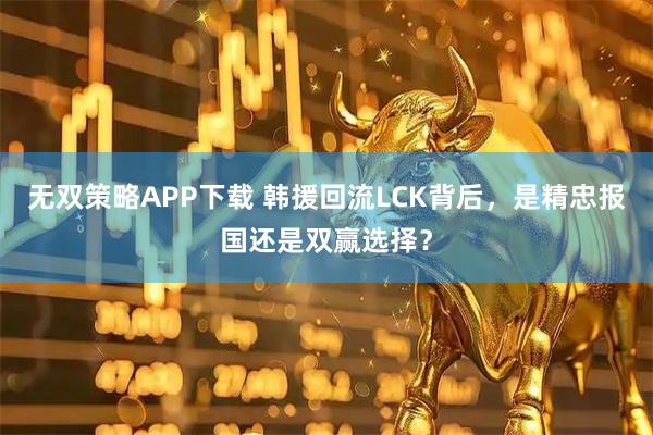 无双策略APP下载 韩援回流LCK背后，是精忠报国还是双赢选择？