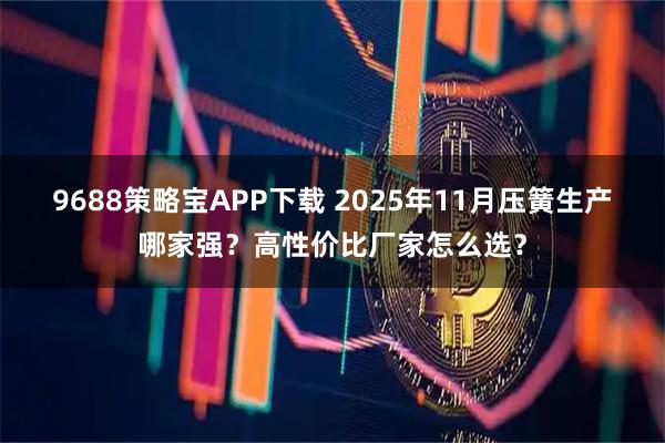 9688策略宝APP下载 2025年11月压簧生产哪家强？高性价比厂家怎么选？