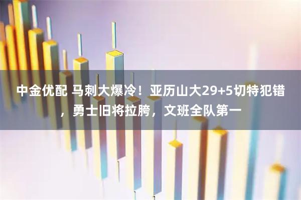 中金优配 马刺大爆冷！亚历山大29+5切特犯错，勇士旧将拉胯，文班全队第一