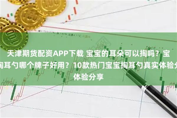 天津期货配资APP下载 宝宝的耳朵可以掏吗？宝宝掏耳勺哪个牌子好用？10款热门宝宝掏耳勺真实体验分享