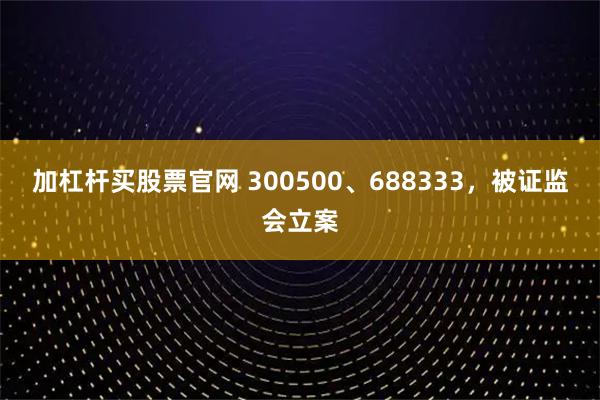 加杠杆买股票官网 300500、688333，被证监会立案