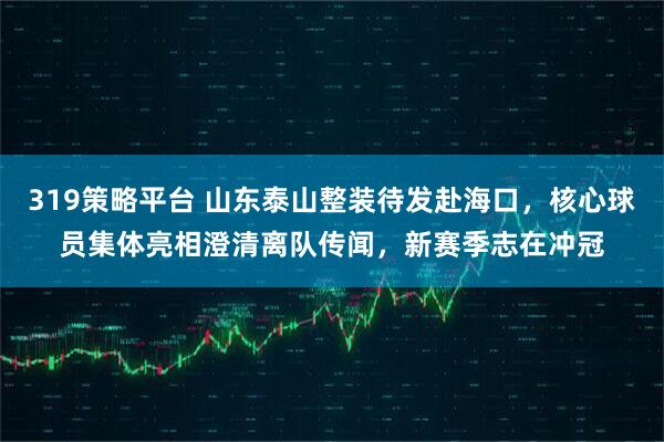 319策略平台 山东泰山整装待发赴海口，核心球员集体亮相澄清离队传闻，新赛季志在冲冠
