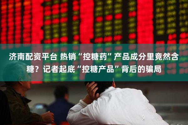 济南配资平台 热销“控糖药”产品成分里竟然含糖？记者起底“控糖产品”背后的骗局