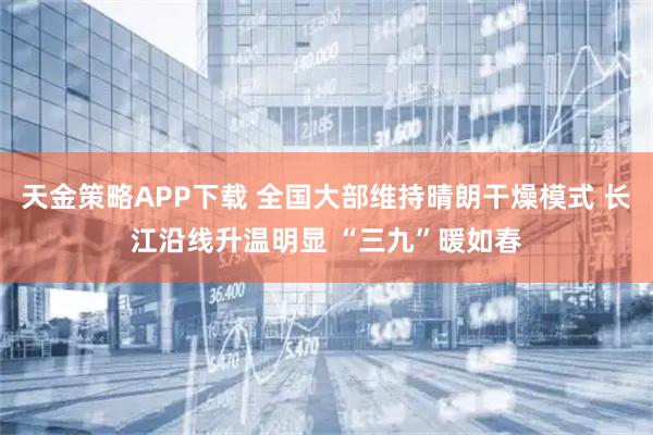 天金策略APP下载 全国大部维持晴朗干燥模式 长江沿线升温明显 “三九”暖如春