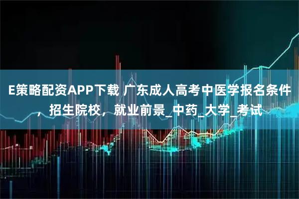 E策略配资APP下载 广东成人高考中医学报名条件，招生院校，就业前景_中药_大学_考试