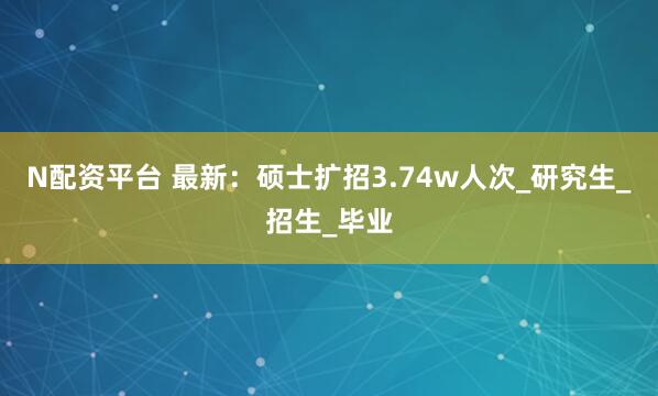 N配资平台 最新：硕士扩招3.74w人次_研究生_招生_毕业