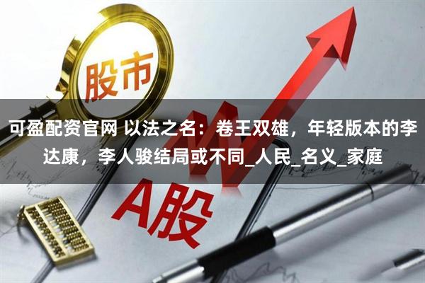 可盈配资官网 以法之名：卷王双雄，年轻版本的李达康，李人骏结局或不同_人民_名义_家庭