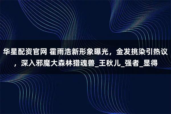 华星配资官网 霍雨浩新形象曝光，金发挑染引热议，深入邪魔大森林猎魂兽_王秋儿_强者_显得