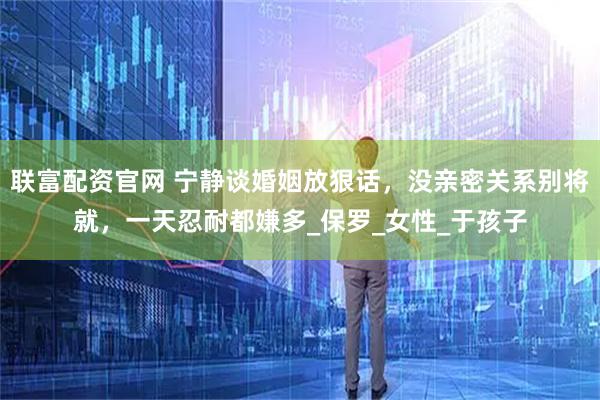 联富配资官网 宁静谈婚姻放狠话，没亲密关系别将就，一天忍耐都嫌多_保罗_女性_于孩子