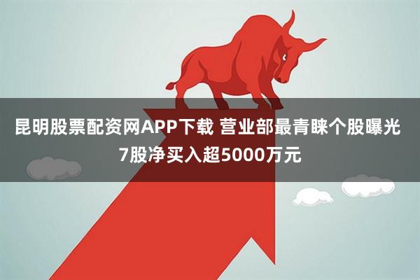 昆明股票配资网APP下载 营业部最青睐个股曝光 7股净买入超5000万元