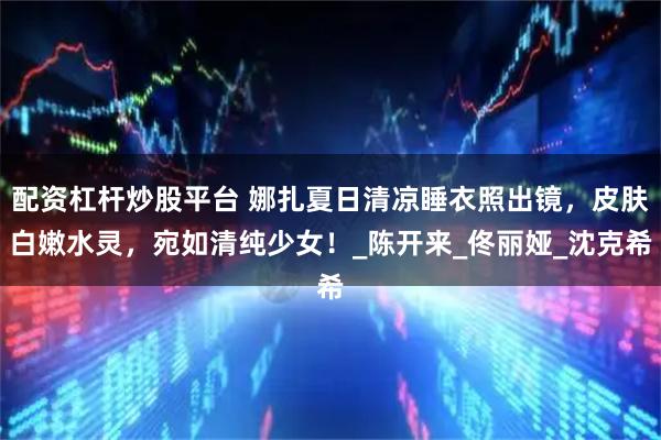 配资杠杆炒股平台 娜扎夏日清凉睡衣照出镜，皮肤白嫩水灵，宛如清纯少女！_陈开来_佟丽娅_沈克希