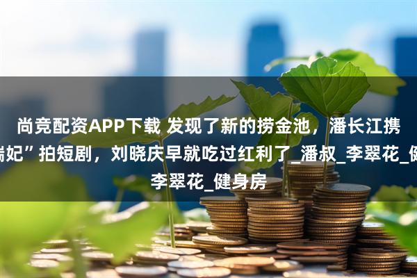 尚竞配资APP下载 发现了新的捞金池，潘长江携手“端妃”拍短剧，刘晓庆早就吃过红利了_潘叔_李翠花_健身房