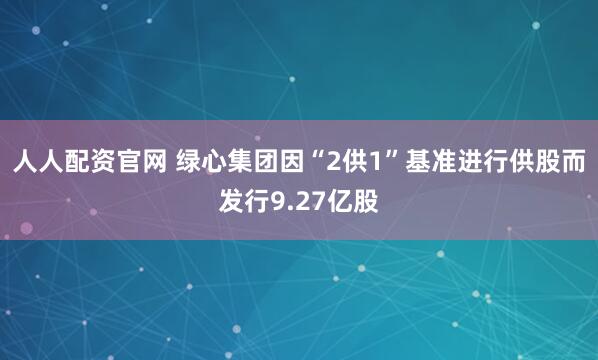 人人配资官网 绿心集团因“2供1”基准进行供股而发行9.27亿股
