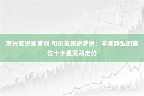 富兴配资端官网 和讯投顾徐梦婧：非常典型的高位十字星震荡走势