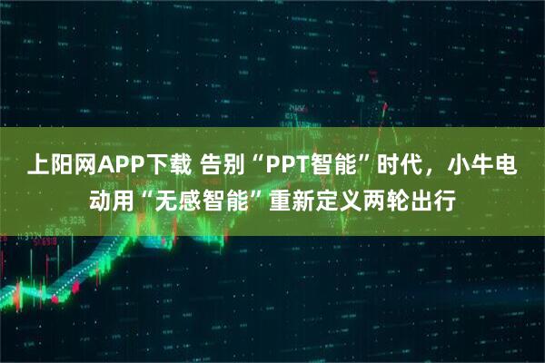 上阳网APP下载 告别“PPT智能”时代，小牛电动用“无感智能”重新定义两轮出行