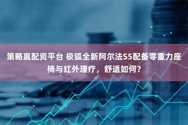 策略赢配资平台 极狐全新阿尔法S5配备零重力座椅与红外理疗，舒适如何？