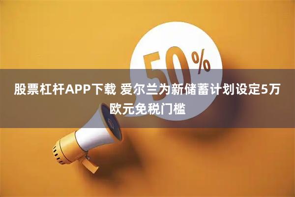 股票杠杆APP下载 爱尔兰为新储蓄计划设定5万欧元免税门槛