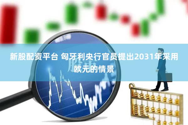 新股配资平台 匈牙利央行官员提出2031年采用欧元的情景